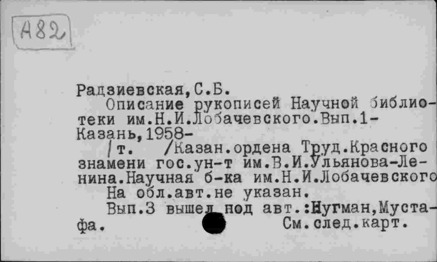 ﻿Радзиевская,С.Б.
Описание рукописей Научной библиотеки им.Н.И.Лобачевского.Вып.1-Казань,1958-
/т. /Казан.ордена Труд.Красного знамени гос.ун-т им.В.И.Ульянова-Ленина.Научная' б-ка им.Н.И.Лобачевского
На обл.авт.не указан.
Вып.З вышенод авт.:Нугман,Мустафа.	ф См.след.карт.